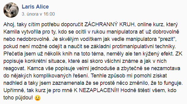 Ahoj, taky cítím potřebu doporučit ZÁCHRANNÝ KRUH, online kurz, který Kamila vytvořila pro ty, kdo se ocitli v rukou manipulátora, ať už dobrovolně, nebo nedobrovolně. Je skvělým vodítkem, jak vedle manipulátora "přežít", pokud není možné odejít, a naučit se základní protimanipulativní techniky. Přečetla jsem už několik knih na toto téma, neměly ale ten kýžený efekt. ZÁCHRANNÝ KRUH popisuje konkrétní situace, které asi skoro všichni známe, a jak v nich reagovat. Kamča vše popisuje velmi jednoduše a zbytečně se nezamotává do nějakých komplikovaných řešení. Tenhle způsob mi pomohl získat nadhled a taky jsem zaznamenala, že se prostě něco změnilo, že to funguje. Upřímně, tak kurz je promě K NEZAPLACENÍ!!! Hodně štěstí všem, kdo do toho půjdou!